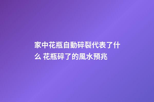 家中花瓶自動碎裂代表了什么 花瓶碎了的風水預兆